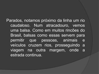 Parados, notamos próximo da linha um rio
caudaloso. Num atracadouro, vemos
uma balsa. Como em muitos rincões do
Brasil, balsas como essas servem para
permitir que pessoas, animais e
veículos cruzem rios, prosseguindo a
viagem na outra margem, onde a
estrada continua.
 