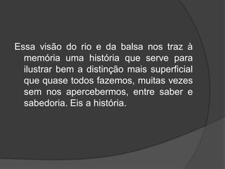 Essa visão do rio e da balsa nos traz à
memória uma história que serve para
ilustrar bem a distinção mais superficial
que quase todos fazemos, muitas vezes
sem nos apercebermos, entre saber e
sabedoria. Eis a história.
 