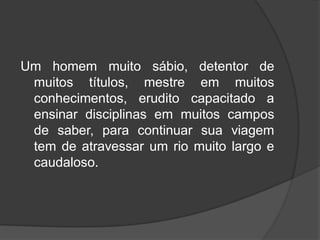 Um homem muito sábio, detentor de
muitos títulos, mestre em muitos
conhecimentos, erudito capacitado a
ensinar disciplinas em muitos campos
de saber, para continuar sua viagem
tem de atravessar um rio muito largo e
caudaloso.
 
