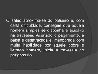 O sábio aproxima-se do balseiro e, com
certa dificuldade, consegue que aquele
homem simples se disponha a ajudá-lo
na travessia. Acertado o pagamento, a
balsa é desatracada e, manobrada com
muita habilidade por aquele pobre e
iletrado homem, inicia a travessia do
perigoso rio.
 