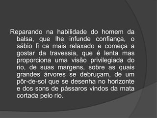 Reparando na habilidade do homem da
balsa, que lhe infunde confiança, o
sábio fi ca mais relaxado e começa a
gostar da travessia, que é lenta mas
proporciona uma visão privilegiada do
rio, de suas margens, sobre as quais
grandes árvores se debruçam, de um
pôr-de-sol que se desenha no horizonte
e dos sons de pássaros vindos da mata
cortada pelo rio.
 