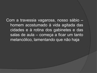 Com a travessia vagarosa, nosso sábio –
homem acostumado à vida agitada das
cidades e à rotina dos gabinetes e das
salas de aula – começa a ficar um tanto
melancólico, lamentando que não haja
 