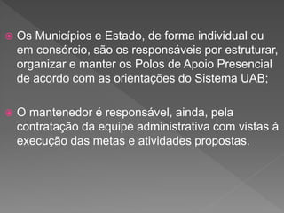  Os Municípios e Estado, de forma individual ou
em consórcio, são os responsáveis por estruturar,
organizar e manter os Polos de Apoio Presencial
de acordo com as orientações do Sistema UAB;
 O mantenedor é responsável, ainda, pela
contratação da equipe administrativa com vistas à
execução das metas e atividades propostas.
 