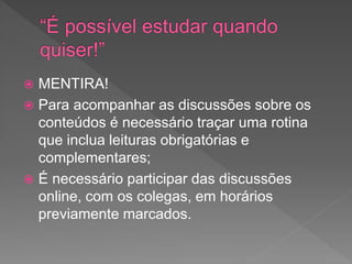  MENTIRA!
 Para acompanhar as discussões sobre os
conteúdos é necessário traçar uma rotina
que inclua leituras obrigatórias e
complementares;
 É necessário participar das discussões
online, com os colegas, em horários
previamente marcados.
 