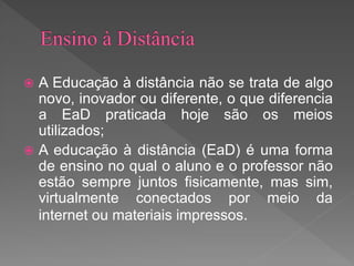  A Educação à distância não se trata de algo
novo, inovador ou diferente, o que diferencia
a EaD praticada hoje são os meios
utilizados;
 A educação à distância (EaD) é uma forma
de ensino no qual o aluno e o professor não
estão sempre juntos fisicamente, mas sim,
virtualmente conectados por meio da
internet ou materiais impressos.
 