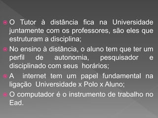  O Tutor à distância fica na Universidade
juntamente com os professores, são eles que
estruturam a disciplina;
 No ensino à distância, o aluno tem que ter um
perfil de autonomia, pesquisador e
disciplinado com seus horários;
 A internet tem um papel fundamental na
ligação Universidade x Polo x Aluno;
 O computador é o instrumento de trabalho no
Ead.
 