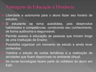  Liberdade e autonomia para o aluno fazer seu horário de
estudos;
 O estudante se torna autodidata, pois desenvolve
habilidades e competências, construindo seu conhecimento,
de forma autônoma e responsável;
 Permite acesso à educação de pessoas que moram longe
de uma Instituição de Ensino;
 Possibilita organizar um momento de estudo e ainda rever
conteúdos;
 Viabiliza o estudo de outras temáticas e a realização de
atividades que ficam disponíveis no ambiente virtual;
 As novas tecnologias fazem parte do cotidiano do aluno em
EaD.
 
