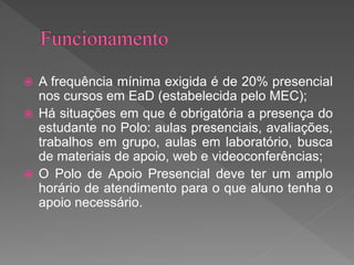  A frequência mínima exigida é de 20% presencial
nos cursos em EaD (estabelecida pelo MEC);
 Há situações em que é obrigatória a presença do
estudante no Polo: aulas presenciais, avaliações,
trabalhos em grupo, aulas em laboratório, busca
de materiais de apoio, web e videoconferências;
 O Polo de Apoio Presencial deve ter um amplo
horário de atendimento para o que aluno tenha o
apoio necessário.
 