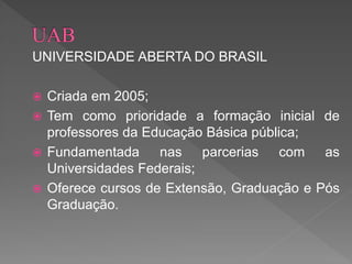 UNIVERSIDADE ABERTA DO BRASIL
 Criada em 2005;
 Tem como prioridade a formação inicial de
professores da Educação Básica pública;
 Fundamentada nas parcerias com as
Universidades Federais;
 Oferece cursos de Extensão, Graduação e Pós
Graduação.
 