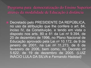  Decretado pelo PRESIDENTE DA REPÚBLICA,
no uso da atribuição que lhe confere o art. 84,
inciso IV, da Constituição, e tendo em vista o
disposto nos arts. 80 e 81 da Lei no 9.394, de
20 de dezembro de 1996, no Plano Nacional de
Educação aprovado pela Lei no 10.172, de 9 de
janeiro de 2001, na Lei no 11.273, de 6 de
fevereiro de 2006, bem como, no Decreto no
5.622, de 19 de dezembro de 2005. (LUIZ
INÁCIO LULA DA SILVA e Fernando Haddad)
 