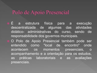  É a estrutura física para a execução
descentralizada de algumas das atividades
didático- administrativas do curso, sendo de
responsabilidade dos governos municipais.
 O Polo de Apoio Presencial também pode ser
entendido como "local de encontro" onde
acontecem os momentos presenciais, o
acompanhamento e a orientação para os estudos,
as práticas laboratoriais e as avaliações
presenciais.
 