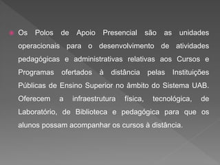  Os Polos de Apoio Presencial são as unidades
operacionais para o desenvolvimento de atividades
pedagógicas e administrativas relativas aos Cursos e
Programas ofertados à distância pelas Instituições
Públicas de Ensino Superior no âmbito do Sistema UAB.
Oferecem a infraestrutura física, tecnológica, de
Laboratório, de Biblioteca e pedagógica para que os
alunos possam acompanhar os cursos à distância.
 