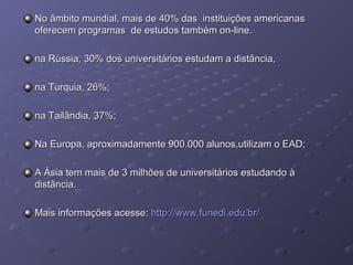 No âmbito mundial, mais de 40% das instituições americanasNo âmbito mundial, mais de 40% das instituições americanas
oferecem programas de estudos também on-line.oferecem programas de estudos também on-line.
na Rússia, 30% dos universitários estudam a distância,na Rússia, 30% dos universitários estudam a distância,
na Turquia, 26%;na Turquia, 26%;
na Tailândia, 37%;na Tailândia, 37%;
Na Europa, aproximadamente 900.000 alunos,utilizam o EAD;Na Europa, aproximadamente 900.000 alunos,utilizam o EAD;
A Ásia tem mais de 3 milhões de universitários estudando àA Ásia tem mais de 3 milhões de universitários estudando à
distância.distância.
Mais informações acesse:Mais informações acesse: http://www.funedi.edu.br/http://www.funedi.edu.br/
 
