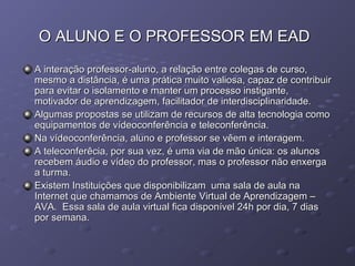 O ALUNO E O PROFESSOR EM EADO ALUNO E O PROFESSOR EM EAD
A interação professor-aluno, a relação entre colegas de curso,A interação professor-aluno, a relação entre colegas de curso,
mesmo a distância, é uma prática muito valiosa, capaz de contribuirmesmo a distância, é uma prática muito valiosa, capaz de contribuir
para evitar o isolamento e manter um processo instigante,para evitar o isolamento e manter um processo instigante,
motivador de aprendizagem, facilitador de interdisciplinaridade.motivador de aprendizagem, facilitador de interdisciplinaridade.
Algumas propostas se utilizam de recursos de alta tecnologia comoAlgumas propostas se utilizam de recursos de alta tecnologia como
equipamentos de vídeoconferência e teleconferência.equipamentos de vídeoconferência e teleconferência.
Na vídeoconferência, aluno e professor se vêem e interagem.Na vídeoconferência, aluno e professor se vêem e interagem.
A teleconferêcia, por sua vez, é uma via de mão única: os alunosA teleconferêcia, por sua vez, é uma via de mão única: os alunos
recebem áudio e vídeo do professor, mas o professor não enxergarecebem áudio e vídeo do professor, mas o professor não enxerga
a turma.a turma.
Existem Instituições que disponibilizam uma sala de aula naExistem Instituições que disponibilizam uma sala de aula na
Internet que chamamos de Ambiente Virtual de Aprendizagem –Internet que chamamos de Ambiente Virtual de Aprendizagem –
AVA. Essa sala de aula virtual fica disponível 24h por dia, 7 diasAVA. Essa sala de aula virtual fica disponível 24h por dia, 7 dias
por semana.por semana.
 