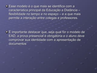Esse modelo é o que mais se identifica com aEsse modelo é o que mais se identifica com a
característica principal da Educação a Distância –característica principal da Educação a Distância –
flexibilidade no tempo e no espaço – e a que maisflexibilidade no tempo e no espaço – e a que mais
permite a interação entre colegas e professores.permite a interação entre colegas e professores.
É importante destacar que, seja qual for o modelo deÉ importante destacar que, seja qual for o modelo de
EAD, a prova presencial é obrigatória e o aluno deveEAD, a prova presencial é obrigatória e o aluno deve
comprovar sua identidade com a apresentação decomprovar sua identidade com a apresentação de
documentosdocumentos
 