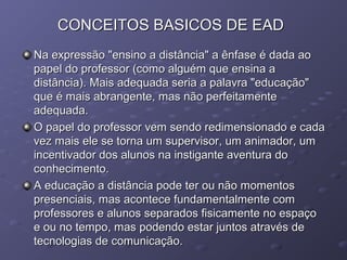 CONCEITOS BASICOS DE EADCONCEITOS BASICOS DE EAD
Na expressão "ensino a distância" a ênfase é dada aoNa expressão "ensino a distância" a ênfase é dada ao
papel do professor (como alguém que ensina apapel do professor (como alguém que ensina a
distância). Mais adequada seria a palavra "educação"distância). Mais adequada seria a palavra "educação"
que é mais abrangente, mas não perfeitamenteque é mais abrangente, mas não perfeitamente
adequada.adequada.
O papel do professor vem sendo redimensionado e cadaO papel do professor vem sendo redimensionado e cada
vez mais ele se torna um supervisor, um animador, umvez mais ele se torna um supervisor, um animador, um
incentivador dos alunos na instigante aventura doincentivador dos alunos na instigante aventura do
conhecimento.conhecimento.
A educação a distância pode ter ou não momentosA educação a distância pode ter ou não momentos
presenciais, mas acontece fundamentalmente compresenciais, mas acontece fundamentalmente com
professores e alunos separados fisicamente no espaçoprofessores e alunos separados fisicamente no espaço
e ou no tempo, mas podendo estar juntos através dee ou no tempo, mas podendo estar juntos através de
tecnologias de comunicação.tecnologias de comunicação.
 