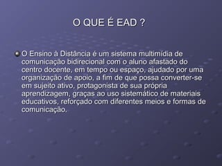 O QUE É EAD ?O QUE É EAD ?
O Ensino à Distância é um sistema multimídia deO Ensino à Distância é um sistema multimídia de
comunicação bidirecional com o aluno afastado docomunicação bidirecional com o aluno afastado do
centro docente, em tempo ou espaço, ajudado por umacentro docente, em tempo ou espaço, ajudado por uma
organização de apoio, a fim de que possa converter-seorganização de apoio, a fim de que possa converter-se
em sujeito ativo, protagonista de sua própriaem sujeito ativo, protagonista de sua própria
aprendizagem, graças ao uso sistemático de materiaisaprendizagem, graças ao uso sistemático de materiais
educativos, reforçado com diferentes meios e formas deeducativos, reforçado com diferentes meios e formas de
comunicação.comunicação.
 