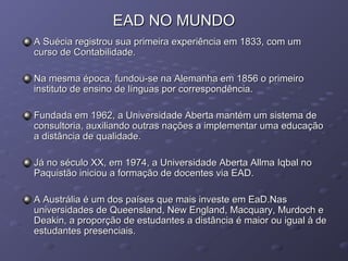 EAD NO MUNDOEAD NO MUNDO
A Suécia registrou sua primeira experiência em 1833, com umA Suécia registrou sua primeira experiência em 1833, com um
curso de Contabilidade.curso de Contabilidade.
Na mesma época, fundou-se na Alemanha em 1856 o primeiroNa mesma época, fundou-se na Alemanha em 1856 o primeiro
instituto de ensino de línguas por correspondência.instituto de ensino de línguas por correspondência.
Fundada em 1962, a Universidade Aberta mantém um sistema deFundada em 1962, a Universidade Aberta mantém um sistema de
consultoria, auxiliando outras nações a implementar uma educaçãoconsultoria, auxiliando outras nações a implementar uma educação
a distância de qualidade.a distância de qualidade.
Já no século XX, em 1974, a Universidade Aberta Allma Iqbal noJá no século XX, em 1974, a Universidade Aberta Allma Iqbal no
Paquistão iniciou a formação de docentes via EAD.Paquistão iniciou a formação de docentes via EAD.
A Austrália é um dos países que mais investe em EaD.NasA Austrália é um dos países que mais investe em EaD.Nas
universidades de Queensland, New England, Macquary, Murdoch euniversidades de Queensland, New England, Macquary, Murdoch e
Deakin, a proporção de estudantes a distância é maior ou igual à deDeakin, a proporção de estudantes a distância é maior ou igual à de
estudantes presenciais.estudantes presenciais.
 