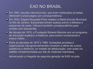 EAD NO BRASILEAD NO BRASIL
Em 1904, escolas internacionais, que eram instituições privadas,Em 1904, escolas internacionais, que eram instituições privadas,
ofereciam cursos pagos, por correspondência.ofereciam cursos pagos, por correspondência.
Em 1934, Edgard Roquette-Pinto instalou a Rádio-Escola MunicipalEm 1934, Edgard Roquette-Pinto instalou a Rádio-Escola Municipal
no Rio de Janeiro. Estudantes tinham acesso prévio a folhetos eno Rio de Janeiro. Estudantes tinham acesso prévio a folhetos e
esquemas de aulas. Utilizava também correspondência paraesquemas de aulas. Utilizava também correspondência para
contato com estudantes.contato com estudantes.
Na década de 1970, a Fundação Roberto Marinho era um programaNa década de 1970, a Fundação Roberto Marinho era um programa
de educação supletiva a distância, para ensino fundamental ede educação supletiva a distância, para ensino fundamental e
ensino médio.ensino médio.
Entre as décadas de 1970 e 1980, fundações privadas eEntre as décadas de 1970 e 1980, fundações privadas e
organizações não-governamentais iniciaram a oferta de cursosorganizações não-governamentais iniciaram a oferta de cursos
supletivos a distância, no modelo de teleducação, com aulas viasupletivos a distância, no modelo de teleducação, com aulas via
satélite complementadas por kits de materiais impressos,satélite complementadas por kits de materiais impressos,
demarcando a chegada da segunda geração de EAD no país.demarcando a chegada da segunda geração de EAD no país.
 