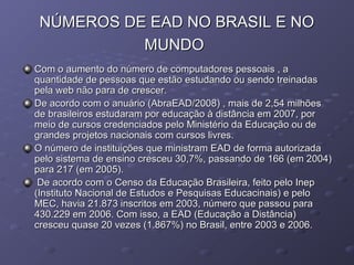 NÚMEROS DE EAD NO BRASIL E NONÚMEROS DE EAD NO BRASIL E NO
MUNDOMUNDO
Com o aumento do número de computadores pessoais , aCom o aumento do número de computadores pessoais , a
quantidade de pessoas que estão estudando ou sendo treinadasquantidade de pessoas que estão estudando ou sendo treinadas
pela web não para de crescer.pela web não para de crescer.
De acordo com o anuário (AbraEAD/2008) , mais de 2,54 milhõesDe acordo com o anuário (AbraEAD/2008) , mais de 2,54 milhões
de brasileiros estudaram por educação à distância em 2007, porde brasileiros estudaram por educação à distância em 2007, por
meio de cursos credenciados pelo Ministério da Educação ou demeio de cursos credenciados pelo Ministério da Educação ou de
grandes projetos nacionais com cursos livres.grandes projetos nacionais com cursos livres.
O número de instituições que ministram EAD de forma autorizadaO número de instituições que ministram EAD de forma autorizada
pelo sistema de ensino cresceu 30,7%, passando de 166 (em 2004)pelo sistema de ensino cresceu 30,7%, passando de 166 (em 2004)
para 217 (em 2005).para 217 (em 2005).
De acordo com o Censo da Educação Brasileira, feito pelo InepDe acordo com o Censo da Educação Brasileira, feito pelo Inep
(Instituto Nacional de Estudos e Pesquisas Educacinais) e pelo(Instituto Nacional de Estudos e Pesquisas Educacinais) e pelo
MEC, havia 21.873 inscritos em 2003, número que passou paraMEC, havia 21.873 inscritos em 2003, número que passou para
430.229 em 2006. Com isso, a EAD (Educação a Distância)430.229 em 2006. Com isso, a EAD (Educação a Distância)
cresceu quase 20 vezes (1.867%) no Brasil, entre 2003 e 2006.cresceu quase 20 vezes (1.867%) no Brasil, entre 2003 e 2006.
 