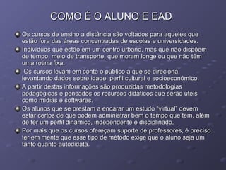 COMO É O ALUNO E EADCOMO É O ALUNO E EAD
Os cursos de ensino a distância são voltados para aqueles queOs cursos de ensino a distância são voltados para aqueles que
estão fora das áreas concentradas de escolas e universidades.estão fora das áreas concentradas de escolas e universidades.
Indivíduos que estão em um centro urbano, mas que não dispõemIndivíduos que estão em um centro urbano, mas que não dispõem
de tempo, meio de transporte, que moram longe ou que não têmde tempo, meio de transporte, que moram longe ou que não têm
uma rotina fixa.uma rotina fixa.
Os cursos levam em conta o público a que se direciona,Os cursos levam em conta o público a que se direciona,
levantando dados sobre idade, perfil cultural e socioeconômico.levantando dados sobre idade, perfil cultural e socioeconômico.
A partir destas informações são produzidas metodologiasA partir destas informações são produzidas metodologias
pedagógicas e pensados os recursos didáticos que serão úteispedagógicas e pensados os recursos didáticos que serão úteis
como mídias e softwares.como mídias e softwares.
Os alunos que se prestam a encarar um estudo “virtual” devemOs alunos que se prestam a encarar um estudo “virtual” devem
estar certos de que podem administrar bem o tempo que tem, alémestar certos de que podem administrar bem o tempo que tem, além
de ter um perfil dinâmico, independente e disciplinado.de ter um perfil dinâmico, independente e disciplinado.
Por mais que os cursos ofereçam suporte de professores, é precisoPor mais que os cursos ofereçam suporte de professores, é preciso
ter em mente que esse tipo de método exige que o aluno seja umter em mente que esse tipo de método exige que o aluno seja um
tanto quanto autodidata.tanto quanto autodidata.
 