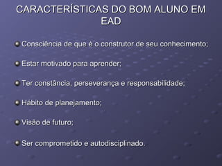CARACTERÍSTICAS DO BOM ALUNO EMCARACTERÍSTICAS DO BOM ALUNO EM
EADEAD
Consciência de que é o construtor de seu conhecimento;Consciência de que é o construtor de seu conhecimento;
Estar motivado para aprender;Estar motivado para aprender;
Ter constância, perseverança e responsabilidade;Ter constância, perseverança e responsabilidade;
Hábito de planejamento;Hábito de planejamento;
Visão de futuro;Visão de futuro;
Ser comprometido e autodisciplinado.Ser comprometido e autodisciplinado.
 