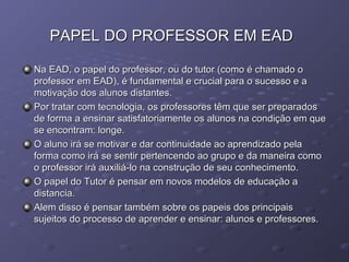 PAPEL DO PROFESSOR EM EADPAPEL DO PROFESSOR EM EAD
Na EAD, o papel do professor, ou do tutor (como é chamado oNa EAD, o papel do professor, ou do tutor (como é chamado o
professor em EAD), é fundamental e crucial para o sucesso e aprofessor em EAD), é fundamental e crucial para o sucesso e a
motivação dos alunos distantes.motivação dos alunos distantes.
Por tratar com tecnologia, os professores têm que ser preparadosPor tratar com tecnologia, os professores têm que ser preparados
de forma a ensinar satisfatoriamente os alunos na condição em quede forma a ensinar satisfatoriamente os alunos na condição em que
se encontram: longe.se encontram: longe.
O aluno irá se motivar e dar continuidade ao aprendizado pelaO aluno irá se motivar e dar continuidade ao aprendizado pela
forma como irá se sentir pertencendo ao grupo e da maneira comoforma como irá se sentir pertencendo ao grupo e da maneira como
o professor irá auxiliá-lo na construção de seu conhecimento.o professor irá auxiliá-lo na construção de seu conhecimento.
O papel do Tutor é pensar em novos modelos de educação aO papel do Tutor é pensar em novos modelos de educação a
distancia.distancia.
Alem disso é pensar também sobre os papeis dos principaisAlem disso é pensar também sobre os papeis dos principais
sujeitos do processo de aprender e ensinar: alunos e professores.sujeitos do processo de aprender e ensinar: alunos e professores.
 