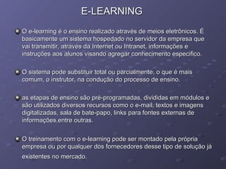 E-LEARNINGE-LEARNING
O e-learning é o ensino realizado através de meios eletrônicos. ÉO e-learning é o ensino realizado através de meios eletrônicos. É
basicamente um sistema hospedado no servidor da empresa quebasicamente um sistema hospedado no servidor da empresa que
vai transmitir, através da Internet ou Intranet, informações evai transmitir, através da Internet ou Intranet, informações e
instruções aos alunos visando agregar conhecimento especifico.instruções aos alunos visando agregar conhecimento especifico.
O sistema pode substituir total ou parcialmente, o que é maisO sistema pode substituir total ou parcialmente, o que é mais
comum, o instrutor, na condução do processo de ensino.comum, o instrutor, na condução do processo de ensino.
as etapas de ensino são pré-programadas, divididas em módulos eas etapas de ensino são pré-programadas, divididas em módulos e
são utilizados diversos recursos como o e-mail, textos e imagenssão utilizados diversos recursos como o e-mail, textos e imagens
digitalizadas, sala de bate-papo, links para fontes externas dedigitalizadas, sala de bate-papo, links para fontes externas de
informações,entre outras.informações,entre outras.
O treinamento com o e-learning pode ser montado pela própriaO treinamento com o e-learning pode ser montado pela própria
empresa ou por qualquer dos fornecedores desse tipo de solução jáempresa ou por qualquer dos fornecedores desse tipo de solução já
existentes no mercado.existentes no mercado.
 
