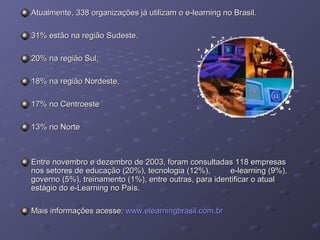 Atualmente, 338 organizações já utilizam o e-learning no Brasil.Atualmente, 338 organizações já utilizam o e-learning no Brasil.
31% estão na região Sudeste.31% estão na região Sudeste.
20% na região Sul,20% na região Sul,
18% na região Nordeste,18% na região Nordeste,
17% no Centroeste17% no Centroeste
13% no Norte13% no Norte
Entre novembro e dezembro de 2003, foram consultadas 118 empresasEntre novembro e dezembro de 2003, foram consultadas 118 empresas
nos setores de educação (20%), tecnologia (12%), e-learning (9%),nos setores de educação (20%), tecnologia (12%), e-learning (9%),
governo (5%), treinamento (1%), entre outras, para identificar o atualgoverno (5%), treinamento (1%), entre outras, para identificar o atual
estágio do e-Learning no País.estágio do e-Learning no País.
Mais informações acesse:Mais informações acesse: www.elearningbrasil.com.brwww.elearningbrasil.com.br
 