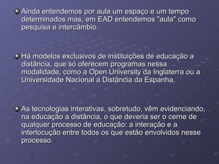 Ainda entendemos por aula um espaço e um tempoAinda entendemos por aula um espaço e um tempo
determinados mas, em EAD entendemos "aula" comodeterminados mas, em EAD entendemos "aula" como
pesquisa e intercâmbio.pesquisa e intercâmbio.
Há modelos exclusivos de instituições de educação aHá modelos exclusivos de instituições de educação a
distância, que só oferecem programas nessadistância, que só oferecem programas nessa
modalidade, como a Open University da Inglaterra ou amodalidade, como a Open University da Inglaterra ou a
Universidade Nacional a Distância da Espanha.Universidade Nacional a Distância da Espanha.
As tecnologias interativas, sobretudo, vêm evidenciando,As tecnologias interativas, sobretudo, vêm evidenciando,
na educação a distância, o que deveria ser o cerne dena educação a distância, o que deveria ser o cerne de
qualquer processo de educação: a interação e aqualquer processo de educação: a interação e a
interlocução entre todos os que estão envolvidos nesseinterlocução entre todos os que estão envolvidos nesse
processo.processo.
 