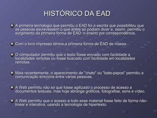 HISTÓRICO DA EADHISTÓRICO DA EAD
A primeira tecnologia que permitiu o EAD foi a escrita que possibilitou queA primeira tecnologia que permitiu o EAD foi a escrita que possibilitou que
as pessoas escrevessem o que antes só podiam dizer e, assim, permitiu oas pessoas escrevessem o que antes só podiam dizer e, assim, permitiu o
surgimento da primeira forma de EAD: o ensino por correspondência.surgimento da primeira forma de EAD: o ensino por correspondência.
Com o livro impresso temos,a primeira forma de EAD de massa.Com o livro impresso temos,a primeira forma de EAD de massa.
O computador permitiu que o texto fosse enviado com facilidade aO computador permitiu que o texto fosse enviado com facilidade a
localidades remotas ou fosse buscado com facilidade em localidadeslocalidades remotas ou fosse buscado com facilidade em localidades
remotas.remotas.
Mais recentemente, o aparecimento de "chats" ou "bate-papos" permitiu aMais recentemente, o aparecimento de "chats" ou "bate-papos" permitiu a
comunicação síncrona entre várias pessoas.comunicação síncrona entre várias pessoas.
A Web permitiu não só que fosse agilizado o processo de acesso aA Web permitiu não só que fosse agilizado o processo de acesso a
documentos textuais, mas hoje abrange gráficos, fotografias, sons e vídeo.documentos textuais, mas hoje abrange gráficos, fotografias, sons e vídeo.
A Web permitiu que o acesso a todo esse material fosse feito de forma não-A Web permitiu que o acesso a todo esse material fosse feito de forma não-
linear e interativa, usando a tecnologia de hipertexto.linear e interativa, usando a tecnologia de hipertexto.
 