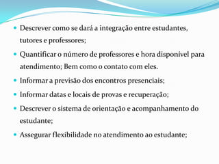 Descrever como se dará a integração entre estudantes, tutores e professores;Quantificar o número de professores e hora disponível para atendimento; Bem como o contato com eles.Informar a previsão dos encontros presenciais;Informar datas e locais de provas e recuperação;Descrever o sistema de orientação e acompanhamento do estudante;Assegurar flexibilidade no atendimento ao estudante;