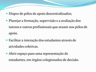 Dispor de pólos de apoio descentralizados;Planejar a formação, supervisão e a avaliação dos tutores e outros profissionais que atuam nos pólos de apoio.Facilitar a interação dos estudantes através de atividades coletivas.Abrir espaço para uma representação de estudantes, em órgãos colegionados de decisão.