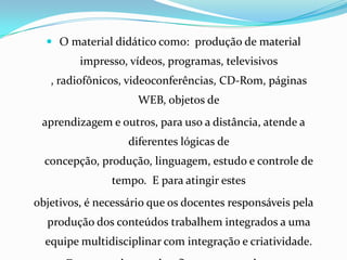  O material didático como:  produção de material impresso, vídeos, programas, televisivos , radiofônicos, videoconferências, CD-Rom, páginas WEB, objetos deaprendizagem e outros, para uso a distância, atende a diferentes lógicas de concepção, produção, linguagem, estudo e controle de tempo.  E para atingir estesobjetivos, é necessário que os docentes responsáveis pela produção dos conteúdos trabalhem integrados a uma equipe multidisciplinar com integração e criatividade.Deve prevalecer o desafio  para o estudante.