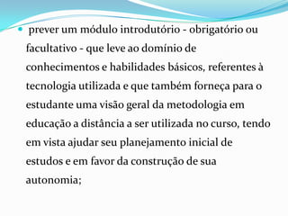  prever um módulo introdutório - obrigatório ou facultativo - que leve ao domínio de conhecimentos e habilidades básicos, referentes à tecnologia utilizada e que também forneça para o estudante uma visão geral da metodologia em educação a distância a ser utilizada no curso, tendo em vista ajudar seu planejamento inicial de estudos e em favor da construção de sua autonomia;