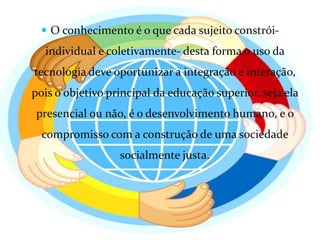 O conhecimento é o que cada sujeito constrói- individual e coletivamente- desta forma o uso da tecnologia deve oportunizar a integração e interação, pois o objetivo principal da educação superior, seja ela presencial ou não, é o desenvolvimento humano, e o compromisso com a construção de uma sociedade socialmente justa.
