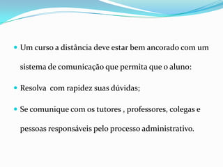 Um curso a distância deve estar bem ancorado com um sistema de comunicação que permita que o aluno:Resolva  com rapidez suas dúvidas;Se comunique com os tutores , professores, colegas e pessoas responsáveis pelo processo administrativo.