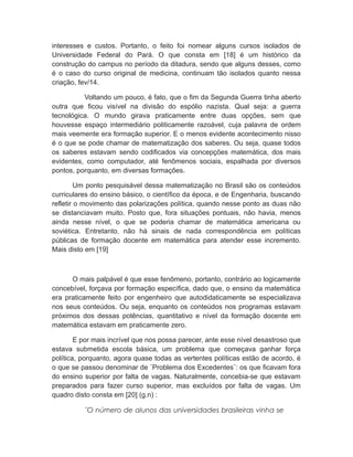 interesses e custos. Portanto, o feito foi nomear alguns cursos isolados de
Universidade Federal do Pará. O que consta em [18] é um histórico da
construção do campus no período da ditadura, sendo que alguns desses, como
é o caso do curso original de medicina, continuam tão isolados quanto nessa
criação, fev/14.
Voltando um pouco, é fato, que o fim da Segunda Guerra tinha aberto
outra que ficou visível na divisão do espólio nazista. Qual seja: a guerra
tecnológica. O mundo girava praticamente entre duas opções, sem que
houvesse espaço intermediário politicamente razoável, cuja palavra de ordem
mais veemente era formação superior. E o menos evidente acontecimento nisso
é o que se pode chamar de matematização dos saberes. Ou seja, quase todos
os saberes estavam sendo codificados via concepções matemática, dos mais
evidentes, como computador, até fenômenos sociais, espalhada por diversos
pontos, porquanto, em diversas formações.
Um ponto pesquisável dessa matematização no Brasil são os conteúdos
curriculares do ensino básico, o científico da época, e de Engenharia, buscando
refletir o movimento das polarizações política, quando nesse ponto as duas não
se distanciavam muito. Posto que, fora situações pontuais, não havia, menos
ainda nesse nível, o que se poderia chamar de matemática americana ou
soviética. Entretanto, não há sinais de nada correspondência em políticas
públicas de formação docente em matemática para atender esse incremento.
Mais disto em [19]
O mais palpável é que esse fenômeno, portanto, contrário ao logicamente
concebível, forçava por formação específica, dado que, o ensino da matemática
era praticamente feito por engenheiro que autodidaticamente se especializava
nos seus conteúdos. Ou seja, enquanto os conteúdos nos programas estavam
próximos dos dessas potências, quantitativo e nível da formação docente em
matemática estavam em praticamente zero.
E por mais incrível que nos possa parecer, ante esse nível desastroso que
estava submetida escola básica, um problema que começava ganhar força
política, porquanto, agora quase todas as vertentes políticas estão de acordo, é
o que se passou denominar de ¨Problema dos Excedentes¨: os que ficavam fora
do ensino superior por falta de vagas. Naturalmente, concebia-se que estavam
preparados para fazer curso superior, mas excluídos por falta de vagas. Um
quadro disto consta em [20] (g.n) :
¨O número de alunos das universidades brasileiras vinha se
 