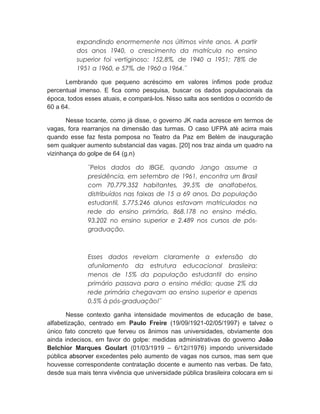 expandindo enormemente nos últimos vinte anos. A partir
dos anos 1940, o crescimento da matrícula no ensino
superior foi vertiginoso: 152,8%, de 1940 a 1951; 78% de
1951 a 1960, e 57%, de 1960 a 1964.¨
Lembrando que pequeno acréscimo em valores ínfimos pode produz
percentual imenso. E fica como pesquisa, buscar os dados populacionais da
época, todos esses atuais, e compará-los. Nisso salta aos sentidos o ocorrido de
60 a 64.
Nesse tocante, como já disse, o governo JK nada acresce em termos de
vagas, fora rearranjos na dimensão das turmas. O caso UFPA até acirra mais
quando esse faz festa pomposa no Teatro da Paz em Belém de inauguração
sem qualquer aumento substancial das vagas. [20] nos traz ainda um quadro na
vizinhança do golpe de 64 (g.n)
¨Pelos dados do IBGE, quando Jango assume a
presidência, em setembro de 1961, encontra um Brasil
com 70.779.352 habitantes, 39,5% de analfabetos,
distribuídos nas faixas de 15 a 69 anos. Da população
estudantil, 5.775.246 alunos estavam matriculados na
rede do ensino primário, 868.178 no ensino médio,
93.202 no ensino superior e 2.489 nos cursos de pós-
graduação.
Esses dados revelam claramente a extensão do
afunilamento da estrutura educacional brasileira:
menos de 15% da população estudantil do ensino
primário passava para o ensino médio; quase 2% da
rede primária chegavam ao ensino superior e apenas
0,5% à pós-graduação!¨
Nesse contexto ganha intensidade movimentos de educação de base,
alfabetização, centrado em Paulo Freire (19/09/1921-02/05/1997) e talvez o
único fato concreto que ferveu os ânimos nas universidades, obviamente dos
ainda indecisos, em favor do golpe: medidas administrativas do governo João
Belchior Marques Goulart (01/03/1919 – 6/12//1976) impondo universidade
pública absorver excedentes pelo aumento de vagas nos cursos, mas sem que
houvesse correspondente contratação docente e aumento nas verbas. De fato,
desde sua mais tenra vivência que universidade pública brasileira colocara em si
 