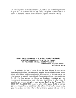 um colar de pérolas chamado Autonomia Universitária que dificilmente perdoaria
a quem ou o quê arranhasse uma só dessa, sem plena anuência dos seus
donos do momento. Mais em acesso ao ensino superior consta em [21-23].
DITADURA DE 64 – FAZER PIOR DO QUE SE FEZ EM TEMPO
DEMOCRÁTICO SEMPRE FOI ATÉ O ESPERADO.
OS VELHOS DE BRASÍLIA SE ETERNIZANDO
¨Janta hidrópicos, rói vísceras magras¨
Augusto do Anjos
A pregação de que o golpe de 64 foi obra apenas de um bando
tresloucados de milicos, porquanto tudo cessaria com a retirada desses, assim
como universidade pública seguiria leito diferente com o simples retorno do
reitor-general ao quartel, é mentalidade fermentada mais no meio acadêmico
[24-28]. Por isso pontuei do ideário de Benjamin Constant por ser
representante de corrente do meio militar com historicidade de influir nisso. E
episódio que merece atenção é que quando Deodoro da Fonseca (RS,
05/08/1827 - RJ, 23/08/1892) perpetrou golpe militar, Lauro Sodré foi o único
governador que ofereceu resistência, cabal e firme. Portanto, fica visível haver,
pelo menos, duas correntes militares diametralmente opostas. Até que ponto e
 