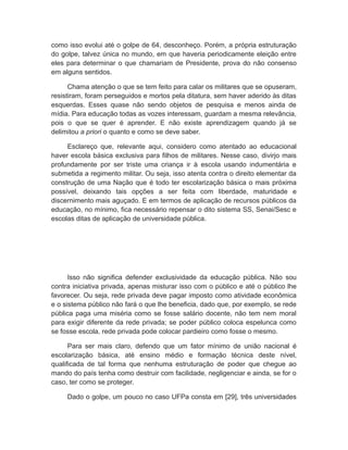 como isso evolui até o golpe de 64, desconheço. Porém, a própria estruturação
do golpe, talvez única no mundo, em que haveria periodicamente eleição entre
eles para determinar o que chamariam de Presidente, prova do não consenso
em alguns sentidos.
Chama atenção o que se tem feito para calar os militares que se opuseram,
resistiram, foram perseguidos e mortos pela ditatura, sem haver aderido às ditas
esquerdas. Esses quase não sendo objetos de pesquisa e menos ainda de
mídia. Para educação todas as vozes interessam, guardam a mesma relevância,
pois o que se quer é aprender. E não existe aprendizagem quando já se
delimitou a priori o quanto e como se deve saber.
Esclareço que, relevante aqui, considero como atentado ao educacional
haver escola básica exclusiva para filhos de militares. Nesse caso, divirjo mais
profundamente por ser triste uma criança ir à escola usando indumentária e
submetida a regimento militar. Ou seja, isso atenta contra o direito elementar da
construção de uma Nação que é todo ter escolarização básica o mais próxima
possível, deixando tais opções a ser feita com liberdade, maturidade e
discernimento mais aguçado. E em termos de aplicação de recursos públicos da
educação, no mínimo, fica necessário repensar o dito sistema SS, Senai/Sesc e
escolas ditas de aplicação de universidade pública.
Isso não significa defender exclusividade da educação pública. Não sou
contra iniciativa privada, apenas misturar isso com o público e até o público lhe
favorecer. Ou seja, rede privada deve pagar imposto como atividade econômica
e o sistema público não fará o que lhe beneficia, dado que, por exemplo, se rede
pública paga uma miséria como se fosse salário docente, não tem nem moral
para exigir diferente da rede privada; se poder público coloca espelunca como
se fosse escola, rede privada pode colocar pardieiro como fosse o mesmo.
Para ser mais claro, defendo que um fator mínimo de união nacional é
escolarização básica, até ensino médio e formação técnica deste nível,
qualificada de tal forma que nenhuma estruturação de poder que chegue ao
mando do país tenha como destruir com facilidade, negligenciar e ainda, se for o
caso, ter como se proteger.
Dado o golpe, um pouco no caso UFPa consta em [29], três universidades
 