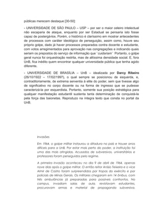 públicas merecem destaque [30-50]:
- UNIVERSIDADE DE SÃO PAULO – USP – por ser o maior celeiro intelectual
não escaparia de ataque, enquanto por ser Estadual se pensaria isto fosse
capaz de postergá-los. Porém, o histórico é claríssimo em mostrar antecedentes
de processos com caráter ideológico de perseguição, assim como, houve seu
próprio golpe, dado já haver processos preparados contra docente e estudante,
com votos arregimentados para aprovação nas congregações e indicando quais
seriam os prepostos do serviço de informação que ¨cuidariam¨ Portanto, o golpe
geral nunca foi orquestração restrita, mas de altíssima densidade social. E, fora
UnB, fica inédito quem encontrar qualquer universidade pública que tenha agido
diferente.
- UNIVERSIDADE DE BRASÍLIA – UnB – idealizada por Darcy Ribeiro
(26/10/1922 – 17/02/1997), o qual sempre se posicionou de esquerda, e,
contraditoriamente, de extrema serventia à elite do poder, sem que tivesse algo
de significativo no corpo docente ou na forma de ingresso que se pudesse
caracterizá-la por esquerdista. Portanto, somente sua posição estratégica para
qualquer manifestação estudantil sustenta tanta determinação de conquistá-la
pela força das baionetas. Reproduzo na íntegra texto que consta no portal da
UnB.
Invasões
Em 1964, o golpe militar instaurou a ditadura no país e trouxe anos
difíceis para a UnB. Por estar mais perto do poder, a instituição foi
uma das mais atingidas. Acusados de subversivos, universitários e
professores foram perseguidos pelo regime.
A primeira invasão aconteceu no dia 9 de abril de 1964, apenas
nove dias após o golpe militar. O então reitor Anísio Teixeira e o vice
Almir de Castro foram surpreendidos por tropas do exército e por
policiais de Minas Gerais. Os militares chegaram em 14 ônibus, com
três ambulâncias já preparadas para possíveis confrontos. No
campus, invadiam salas de aula, revistavam estudantes,
procuravam armas e material de propaganda subversiva.
 