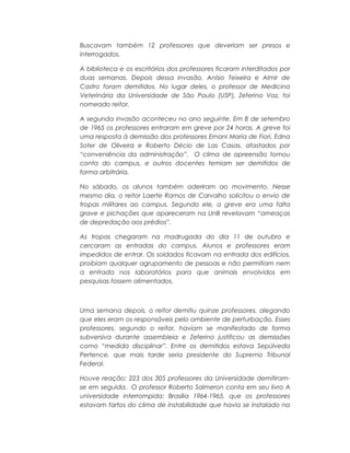 Buscavam também 12 professores que deveriam ser presos e
interrogados.
A biblioteca e os escritórios dos professores ficaram interditados por
duas semanas. Depois dessa invasão, Anísio Teixeira e Almir de
Castro foram demitidos. No lugar deles, o professor de Medicina
Veterinária da Universidade de São Paulo (USP), Zeferino Vaz, foi
nomeado reitor.
A segunda invasão aconteceu no ano seguinte. Em 8 de setembro
de 1965 os professores entraram em greve por 24 horas. A greve foi
uma resposta à demissão dos professores Ernani Maria de Fiori, Edna
Soter de Oliveira e Roberto Décio de Las Casas, afastados por
“conveniência da administração”. O clima de apreensão tomou
conta do campus, e outros docentes temiam ser demitidos de
forma arbitrária.
No sábado, os alunos também aderiram ao movimento. Nesse
mesmo dia, o reitor Laerte Ramos de Carvalho solicitou o envio de
tropas militares ao campus. Segundo ele, a greve era uma falta
grave e pichações que apareceram na UnB revelavam “ameaças
de depredação aos prédios”.
As tropas chegaram na madrugada do dia 11 de outubro e
cercaram as entradas do campus. Alunos e professores eram
impedidos de entrar. Os soldados ficavam na entrada dos edifícios,
proibiam qualquer agrupamento de pessoas e não permitiam nem
a entrada nos laboratórios para que animais envolvidos em
pesquisas fossem alimentados.
Uma semana depois, o reitor demitiu quinze professores, alegando
que eles eram os responsáveis pelo ambiente de perturbação. Esses
professores, segundo o reitor, haviam se manifestado de forma
subversiva durante assembleia e Zeferino justificou as demissões
como “medida disciplinar”. Entre os demitidos estava Sepúlveda
Pertence, que mais tarde seria presidente do Supremo Tribunal
Federal.
Houve reação: 223 dos 305 professores da Universidade demitiram-
se em seguida. O professor Roberto Salmeron conta em seu livro A
universidade interrompida: Brasília 1964-1965, que os professores
estavam fartos do clima de instabilidade que havia se instalado na
 
