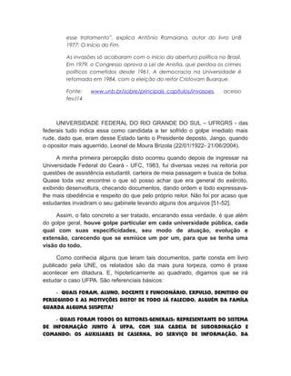 esse tratamento”, explica Antônio Ramaiana, autor do livro UnB
1977: O Início do Fim.
As invasões só acabaram com o início da abertura política no Brasil.
Em 1979, o Congresso aprova a Lei de Anistia, que perdoa os crimes
políticos cometidos desde 1961. A democracia na Universidade é
retomada em 1984, com a eleição do reitor Cristovam Buarque.
Fonte: www.unb.br/sobre/principais_capitulos/invasoes, acesso
fev/14
UNIVERSIDADE FEDERAL DO RIO GRANDE DO SUL – UFRGRS - das
federais tudo indica essa como candidata a ter sofrido o golpe imediato mais
rude, dado que, eram desse Estado tanto o Presidente deposto, Jango, quando
o opositor mais aguerrido, Leonel de Moura Brizola (22/01/1922- 21/06/2004).
A minha primeira percepção disto ocorreu quando depois de ingressar na
Universidade Federal do Ceará - UFC, 1983, fui diversas vezes na reitoria por
questões de assistência estudantil, carteira de meia passagem e busca de bolsa.
Quase toda vez encontrei o que só posso achar que era general do exército,
exibindo desenvoltura, checando documentos, dando ordem e todo expressava-
lhe mais obediência e respeito do que pelo próprio reitor. Não foi por acaso que
estudantes invadiram o seu gabinete levando alguns dos arquivos [51-52].
Assim, o fato concreto a ser tratado, encarando essa verdade, é que além
do golpe geral, houve golpe particular em cada universidade pública, cada
qual com suas especificidades, seu modo de atuação, evolução e
extensão, carecendo que se esmiúce um por um, para que se tenha uma
visão do todo.
Como conhecia alguns que leram tais documentos, parte consta em livro
publicado pela UNE, os relatados são da mais pura torpeza, como é praxe
acontecer em ditadura. E, hipoteticamente ao quadrado, digamos que se irá
estudar o caso UFPA. São referenciais básicos:
- QUAIS FORAM, ALUNO, DOCEMTE E FUNCIONÁRIO, EXPULSO, DEMITIDO OU
PERSEGUIDO E AS MOTIVÇÕES DISTO? DE TODO JÁ FALECIDO, ALGUÉM DA FAMÍLA
GUARDA ALGUMA SUSPEITA?
- QUAIS FORAM TODOS OS REITORES-GENERAIS: REPRESENTANTE DO SISTEMA
DE INFORMAÇÃO JUNTO À UFPA, COM SUA CADEIA DE SUBORDINAÇÃO E
COMANDO: OS AUXILIARES DE CASERNA, DO SERVIÇO DE INFORMAÇÃO, DA
 