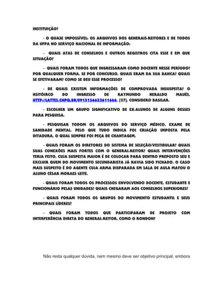 INSTITUIÇÃO?
- O QUASE IMPOSSÍVEL: OS ARQUIVOS DOS GENERAIS-REITORES E DE TODOS
DA UFPA NO SERVIÇO NACIONAL DE INFORMAÇÃO;
- QUAIS ATAS DE CONSELHOS E OUTROS REGISTROS CITA ESSE E EM QUE
SITUAÇÃO?
- QUAIS FORAM TODOS QUE INGRESSARAM COMO DOCENTE NESSE PERÍODO?
POR QUALQUER FORMA. SE POR CONCURSO, QUAIS ERAM DA SUA BANCA? QUAIS
SE EFETIVARAM? COMO SE DEU ESSE PROCESSO?
- DE QUAIS EXISTEM INFORMAÇÕES DE COMPROVADA INSUSPEITA? O
HSITÓIRCO DO INGRESSO DE RAYMUNDO HERALDO MAUÉS,
HTTP://LATTES.CNPQ.BR/0915136632611666, [27], CONSIDERO BASILAR.
- ESCOLHER UM GRUPO SIGNIFICATIVO DE EX-ALUNOS DE ALGUNS DESSES
PARA PESQUISA.
- PESQUISAR TODOM OS ARQUIVOS DO SERVIÇO MÉDICO, EXAME DE
SANIDADE MENTAL. PELO QUE TUDO INDICA FOI CRIAÇÃO IMPOSTA PELA
DITADURA, O QUAL SEMPRE FOI PEÇA DE CHANTAGEM.
- QUAIS FORAM OS DIRETORES DO SISTEMA DE SELEÇÃO/VESTIBULAR? QUAIS
SUAS CONEXÕES MAIS FORTES COM O GENERAL-REITOR? QUAIS INTERVENÇÕES
TERIA FEITO, CUJA SUSPEITA MAIOR É DE COLOCAR PARA DENTRO PREPOSTO SEU E
EXCLUIR QUEM DO MOVIMENTO SECUNDARISTA JÁ HAVIA SIDO FICHADO. O CASO
MAIS SUSPEITO É DO AGENTE CUJA ARMA DISPARADA EM SALA DE AULA MATOU O
ALUNO CÉSAR MORAES LEITE.
- QUAIS FORAM TODOS OS PROCESSOS ENVOLVENDO DOCENTE, ESTUDANTE E
FUNCIONÁRIO PELAS UNIDADES? QUAIS CHEGARAM AOS CONSELHOS SUPERIORES?
- QUAIS FORAM TODOS OS GRUPOS DO MOVIMENTO ESTUDANTIL E SEUS
PRINCIPAIS LÍDERES?
- QUAIS FORAM TODOS QUE PARTICIPARAM DE PROJETO COM
INTERFERÊNCIA DIRETA DO GENERAL-REITOR, COMO O RONDON?
Não resta qualquer dúvida, nem mesmo deve ser objetivo principal, embora
 