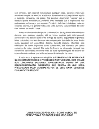 sem omissão, ser possível individualizar qualquer culpa. Devendo mais tudo
auxiliar no resgate de memória acadêmica do que tenha sido prejudicado, alijado
e excluído, porquanto, via esses, fica possível determinar ¨valores¨ que a
ditadura queria mudar/anular, portanto, tinha interesse que o ingressante não
professasse ou fizesse o que anularia. Por óbvio, tudo isso foi sigiloso, mais em
encontro secreto, e o general-reitor, pelo visto, cumpriu sua promessa de sumir
com tudo se necessário fosse.
Nisso fica fundamental explorar o contraditório de alguém ter sido nomeado
docente sem qualquer objeção, até de forma elogiosa pelo reitor-general,
apresentar-se na sala de aula como inimigo do regime, esquerdista de primeira
linha, quiçá dispondo em derramar seu sangue pela liberdade do povo. Assim
como, aparecer em assembleia docente fazendo discurso inflamado pela
efetivação de quem ingressou como colaborador, até nomeado por gosto
exclusivo do reitor- general. Eis outro fenômeno de dimensão nacional que
novamente será inédito: encontrar mais de duas representações de docente de
expressividade nacional que tenha se oposto à efetivação de todos.
E tudo ainda é a parte mais simplória. A VERDADE A SER REVELADA É
QUAIS ESTRUTURAÇÕES E PROCESSOS INSTITUCIONAIS, COM ÊNFASE
NOS CONCURSOS DOCENTES, APRESENTARAM DEPOIS DA DITA
REDEMOCRATIZAÇÃO ELEMENTOS QUE DESTOA DO QUE SERIA
PRECONIZADO PELO GENERAL-REITOR SE ESSE AINDA ESTIVESSE
FISICAMENTE PRESENTE.
UNIVERSIDADE PÚBLICA – COMO MUDOU SE
DETENTORAS DE PODER PARA ISSO NÃO?
 