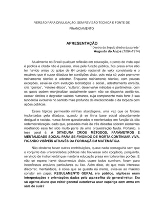 VERSÃO PARA DIVULGAÇÃO, SEM REVISÃO TÉCNICA E FONTE DE
FINANCIAMENTO
APRESENTAÇÃO
¨Dentro do ângulo diedro da parede¨
Augusto do Anjos (1884-1914)
Atualmente no Brasil qualquer reflexão em educação, o ponto de vista aqui
é pública e citado não é pessoal, mas pela função pública, fica presa entre não
ter havido antes do golpe de 64 projeto nacional de valor consistente e o
escárnio que é supor ditadura ter condições disto, pois esta só pode promover
treinamento técnico e adestrar. Enquanto treinamento técnico, com poucas
exceções, esvai-se com evolução tecnológica e social., adestramento enraíza,
cria ¨gostos¨, ¨valores éticos¨, ¨cultura¨, desenvolve métodos e parâmetros, com
os quais podem marginalizar socialmente quem não se disponha aceitá-los,
cassar direitos e degradar valores humanos, cuja componente mais forte é sua
tendência evolutiva no sentido mais profundo da mediocridade e da torpeza com
ações públicas.
Esses tópicos permearão minhas abordagens, uma vez que os fatores
implantados pela ditadura, quando já se tinha base social absurdamente
desigual e racista, nunca foram questionados e reorientados em função da dita
redemocratização, dado que, passados mais de três décadas sobram elementos
mostrando essa ter sido muito parte de uma orquestração fajuta. Portanto, a
tese geral é: A DITADURA CRIOU MÉTODOS, PARÂMETROS E
MENTALIDADE SOCIAL PARA SE FINGINDO DE MORTA CONTINUAR VIVA,
FICANDO VISÍVEIS ATRAVÉS DA FORMAÇÃ EM MATEMÁTICA
Não obstante haver outras contribuições, quase nada conseguiria sem que
o conjunto das universidades públicas não houvesse sido cooptado, porquanto,
servindo de instrumental que manteria educação presa em torturantes porões. E
não se espera haver documentos disto, quase todos sumiram, foram para
inconfessos arquivos particulares ou lixo. Além disto, do que mais interessa
discorrer, mentalidade, é coisa que se guarda na mente, evita-se ao máximo
constar em papel; REGULAMENTO GERAL era público, sigilosas eram
interpretações e orientações dadas pelo conselho do general-reitor. Era
só agente-aluno que reitor-general autorizava usar capanga com arma em
sala de aula?
 