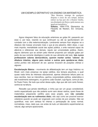 UM EXEMPLO DEFINITIVO VIA ENSINO DA MATEMÁTICA
¨Mas Newton, inimigo de qualquer
disputa e cioso de seu tempo, deixou
entrar na liça por ele o Doutor Clarke,
seu discípulo em física e pelo menos seu
igual em metafísica.¨
Voltaire, 1694-1778, Elementos da
Filosofia de Newton, Ed. Unicamp,
1996
Agora integrarei fatos da educação anteriores ao golpe 64, passando por
esse e, por tese, visando os que continuam ou até se aprofundaram em
ruindade com a dita redemocratização. Lembrando sempre ficar elogioso se a
ditadura não tivesse arruinado mais o que já era péssimo. Além disso, o que
mais importa, mentalidade social das ações pública, o ente nacional capaz de
alterá-la e referenciar aos demais, reputo ser universidade pública. Assim,
alguns clamores que se acham pela internet propondo por solução golpe por
parte da sua corrente ideológica é parte do que alimenta até tudo: tais nunca
professaram valores democráticos, querem manter certos ¨valores¨ da
ditadura intactos, alguns para reviver e outros para apoderar-se disto;
certos porões não deixaram de ser, apenas trocaram de posições vítimas e
algozes
Escolarização Básica - movimento de alfabetização tem um logo histórico no
Brasil, com mais presença via igreja católica, dos tempos jesuíticos, o qual
quase nada tinha de interesse educacional, apenas direcionar leitura para os
seus escritos. Isso se intensificou, ganhou corporeidade política, sistemática e
até investimento estrangeiro, no governo João Goulart, cuja figura, como já citei,
foi Paulo Freire. De tudo que achei dessa ação, digo que até com certo frenesi,
centra-se na leitura.
Ressalto que jamais identifiquei, e tinha que ser um grupo considerável,
centro especializado que não poderia sumir sem deixar rastros, quem fosse de
matemática preparando cartilha para esse projeto, pois não concebo
escolarização sem os rudimentos disto; não vejo como ser possível exercer
cidadania quando se pode ser enganado com contas de juro simples. Não sei
quantificar, mas com certeza foi intensa a participação de curso normal,
normalistas, nisso, dado que, era antes de tudo um laboratório experimental ao
natural, algo sempre apaixonante.
 