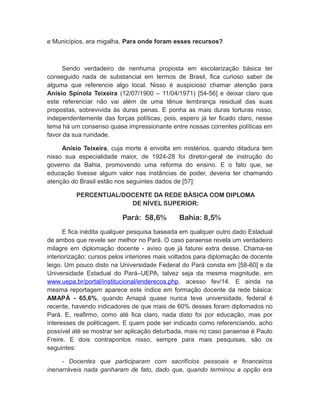 e Municípios, era migalha. Para onde foram esses recursos?
Sendo verdadeiro de nenhuma proposta em escolarização básica ter
conseguido nada de substancial em termos de Brasil, fica curioso saber de
alguma que referencie algo local. Nisso é auspicioso chamar atenção para
Anísio Spínola Teixeira (12/07/1900 – 11/04/1971) [54-56] e deixar claro que
este referenciar não vai além de uma tênue lembrança residual das suas
propostas, sobrevivida às duras penas. E ponha as mais duras torturas nisso,
independentemente das forças políticas, pois, espero já ter ficado claro, nesse
tema há um consenso quase impressionante entre nossas correntes políticas em
favor da sua ruindade.
Anísio Teixeira, cuja morte é envolta em mistérios, quando ditadura tem
nisso sua especialidade maior, de 1924-28 foi diretor-geral de instrução do
governo da Bahia, promovendo uma reforma do ensino. E o fato que, se
educação tivesse algum valor nas instâncias de poder, deveria ter chamando
atenção do Brasil estão nos seguintes dados de [57]:
PERCENTUAL/DOCENTE DA REDE BÁSICA COM DIPLOMA
DE NÍVEL SUPERIOR:
Pará: 58,6% Bahia: 8,5%
E fica inédita qualquer pesquisa baseada em qualquer outro dado Estadual
de ambos que revele ser melhor no Pará. O caso paraense revela um verdadeiro
milagre em diplomação docente - aviso que já faturei extra desse. Chama-se
interiorização: cursos pelos interiores mais voltados para diplomação de docente
leigo. Um pouco disto na Universidade Federal do Pará consta em [58-60] e da
Universidade Estadual do Pará–UEPA, talvez seja da mesma magnitude, em
www.uepa.br/portal/institucional/enderecos.php, acesso fev/14. E ainda na
mesma reportagem aparece este índice em formação docente da rede básica:
AMAPÁ - 65,6%, quando Amapá quase nunca teve universidade, federal é
recente, havendo indicadores de que mais de 60% desses foram diplomados no
Pará. E, reafirmo, como até fica claro, nada disto foi por educação, mas por
interesses de politicagem. E quem pode ser indicado como referenciando, acho
possível até se mostrar ser aplicação deturbada, mais no caso paraense é Paulo
Freire. E dois contrapontos nisso, sempre para mais pesquisas, são os
seguintes:
- Docentes que participaram com sacrifícios pessoais e financeiros
inenarráveis nada ganharam de fato, dado que, quando terminou a opção era
 