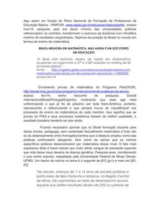 digo assim em função do Plano Nacional de Formação de Professores da
Educação Básica - PARFOR, www.capes.gov.br/educacao-basica/parfor, acesso
mar/14, pesquise, pois era dever mínimo das universidades públicas
referenciarem no contrário, transformam o exercício da docência num infrutífero
martírio de resultados vergonhosos. Vejamos da posição do Brasil no mundo em
termos de ensino da matemática:
BRASIL MELHORA EM MATEMÁTICA, MAS AINDA É UM DOS PIORES
EM EDUCAÇÃO
¨O Brasil está bastante abaixo da média em Matemática,
ocupando um lugar entre a 57ª e a 60ª posições no ranking de 65
ecnomias globais.¨
Fonte: http://oglobo.globo.com/educacao/brasil-melhora-em-
matematica-mas-ainda-um-dos-piores-em-educacao-1-10950333,
acesso fev/14
Envolvendo provas de matemática do Programa Pisa/OCDE,
http://portal.inep.gov.br/pisa-programa-internacional-de-avaliacao-de-alunos,
acesso fev/14, tenho rascunho de pesquisa, Dossiê
Internacional/Brasil/Portugal/Espanha, mostrando que esse age mais
uniformizando o que já há de péssimo por toda Ibero-América, portanto,
reproduzindo e referenciando o que sempre houve de inqualificável nos
processos de ensino da matemáticos de cada membro. Isso significa que se
provas do PISA e seus processos avaliativos fossem de melhor qualidade, o
resultado brasileiro tenderia ser pior ainda.
Ficando necessário apontar que no Brasil formação docente para
séries iniciais, pedagogia, sem contemplar factualmente matemática é fruto não
só do distanciamento entre formações/centros que a ditadura ampliou como das
públicas continuarem alargando, bem como da ojeriza que os centros
específicos públicos desenvolveram por matemática desse nível. O fato mais
expressivo disto é haver estudo que inclui retirar sangue de estudante supondo
que nota baixa nisso deveria de doença genética. Pesquisa essa, corroborando
o que venho exposto, respaldada pela Universidade Federal de Minas Gerais-
UFMG. Um trecho de notícia no tema é o seguinte de [61] (g.n) e mais em [62-
63]
¨No estudo, crianças de 7 a 14 anos de escolas públicas e
particulares de Belo Horizonte e Mariana, na Região Central
de Minas, são submetidas ao teste de desempenho escolar.
Aquelas que obtêm resultado abaixo de 25% no subteste de
 